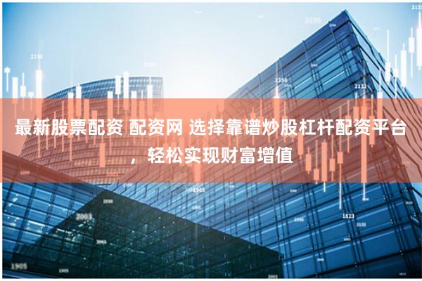 最新股票配资 配资网 选择靠谱炒股杠杆配资平台，轻松实现财富增值