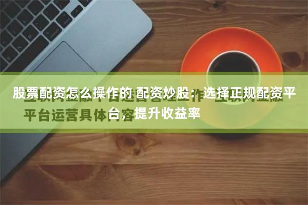 股票配资怎么操作的 配资炒股：选择正规配资平台，提升收益率
