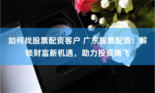 如何找股票配资客户 广东股票配资：解锁财富新机遇，助力投资腾飞