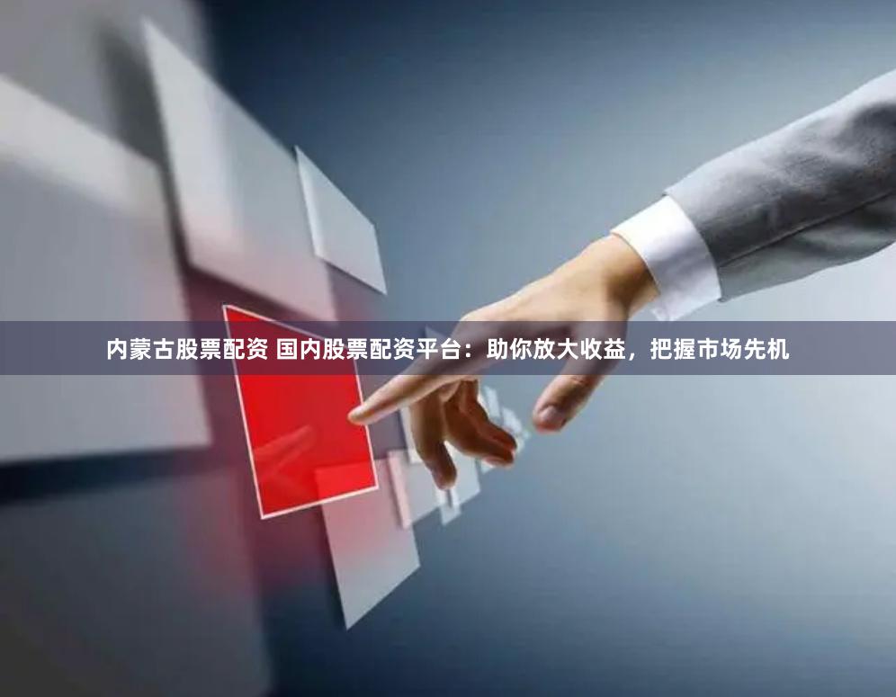 内蒙古股票配资 国内股票配资平台：助你放大收益，把握市场先机