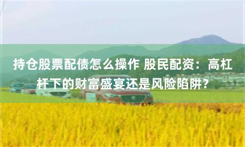 持仓股票配债怎么操作 股民配资：高杠杆下的财富盛宴还是风险陷阱？